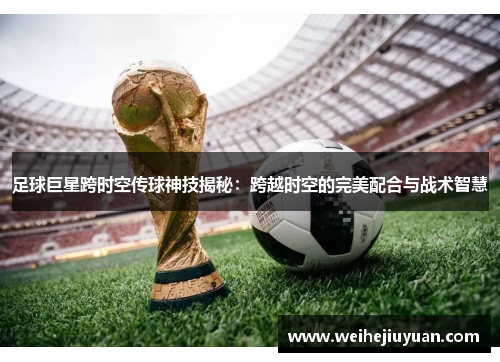 足球巨星跨时空传球神技揭秘：跨越时空的完美配合与战术智慧