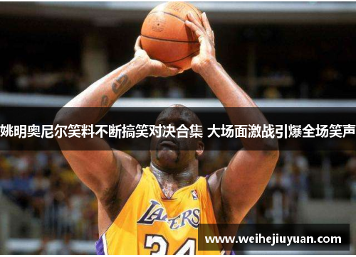姚明奥尼尔笑料不断搞笑对决合集 大场面激战引爆全场笑声