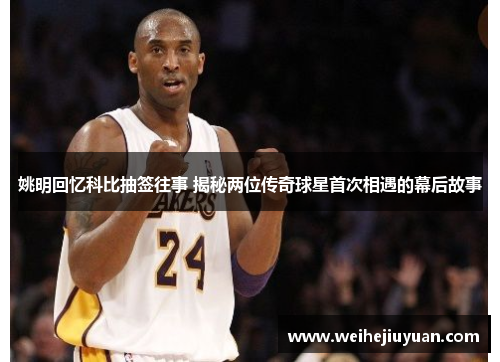 姚明回忆科比抽签往事 揭秘两位传奇球星首次相遇的幕后故事