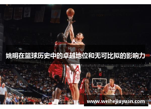 姚明在篮球历史中的卓越地位和无可比拟的影响力