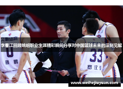 李春江回顾姚明职业生涯精彩瞬间分享对中国篮球未来的深刻见解