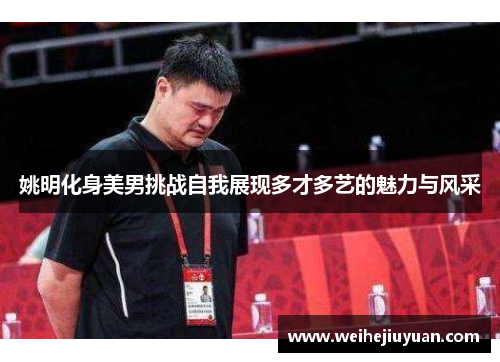 姚明化身美男挑战自我展现多才多艺的魅力与风采