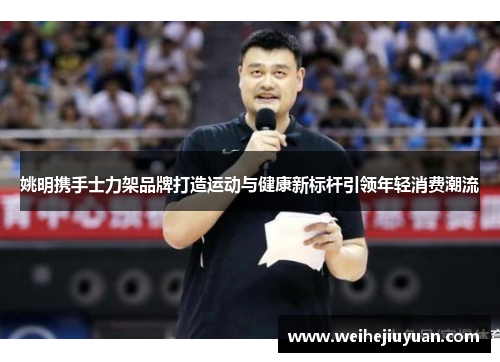 姚明携手士力架品牌打造运动与健康新标杆引领年轻消费潮流