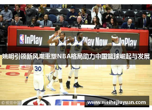 姚明引领新风潮重塑NBA格局助力中国篮球崛起与发展