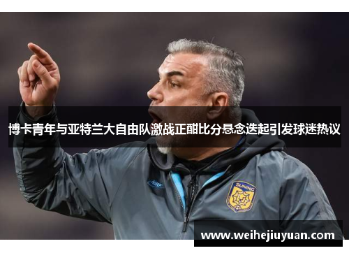 博卡青年与亚特兰大自由队激战正酣比分悬念迭起引发球迷热议